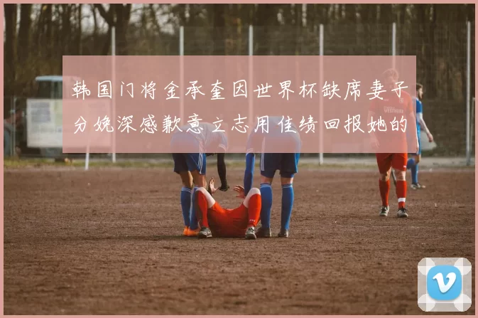韩国门将金承奎因世界杯缺席妻子分娩深感歉意立志用佳绩回报她的支持