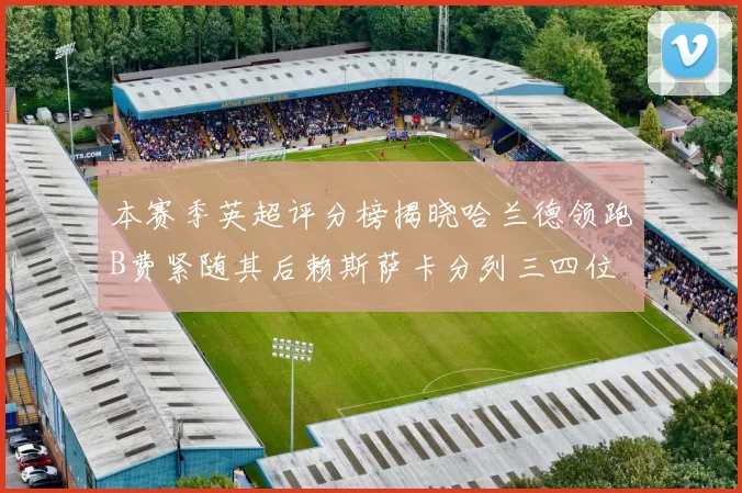 本赛季英超评分榜揭晓哈兰德领跑B费紧随其后赖斯萨卡分列三四位