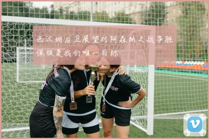 西汉姆后卫展望对阿森纳之战争胜保级是我们唯一目标