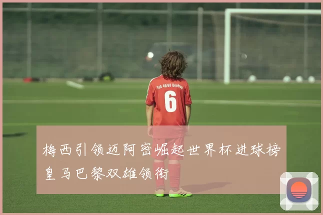 梅西引领迈阿密崛起世界杯进球榜皇马巴黎双雄领衔
