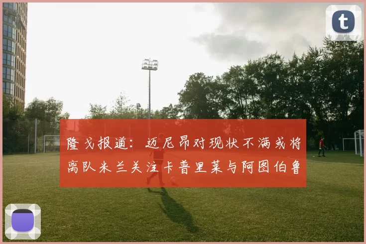 隆戈报道：迈尼昂对现状不满或将离队米兰关注卡普里莱与阿图伯鲁转会动态
