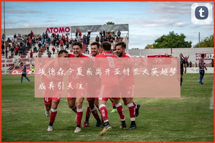 埃德森今夏或离开亚特兰大英超梦成真引关注