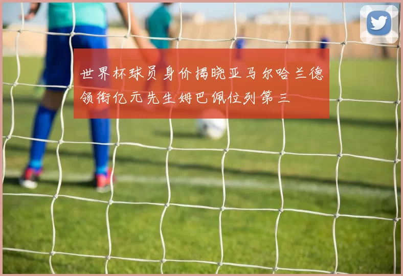 世界杯球员身价揭晓亚马尔哈兰德领衔亿元先生姆巴佩位列第三