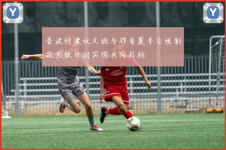 香波特建议文班与邓肯夏季合练制定无敌计划实现共同目标