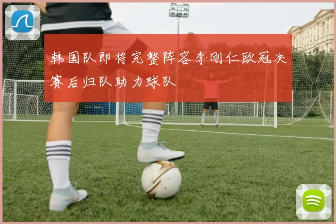 韩国队即将完整阵容李刚仁欧冠决赛后归队助力球队