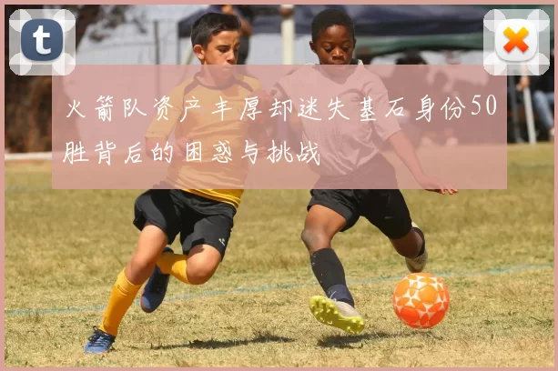 火箭队资产丰厚却迷失基石身份50胜背后的困惑与挑战