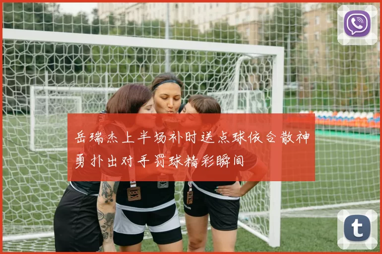 岳瑞杰上半场补时送点球依合散神勇扑出对手罚球精彩瞬间