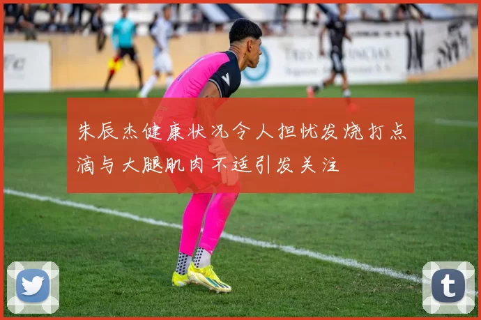 朱辰杰健康状况令人担忧发烧打点滴与大腿肌肉不适引发关注