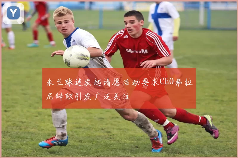 米兰球迷发起请愿活动要求CEO弗拉尼辞职引发广泛关注