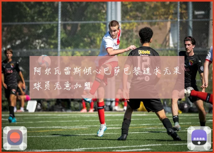 阿尔瓦雷斯倾心巴萨巴黎追求无果球员无意加盟