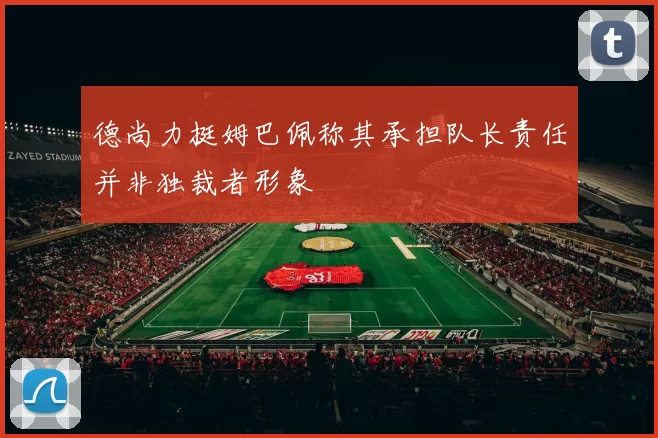 德尚力挺姆巴佩称其承担队长责任并非独裁者形象